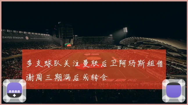 多支球队关注曼联后卫阿玛斯租借谢周三期满后或转会