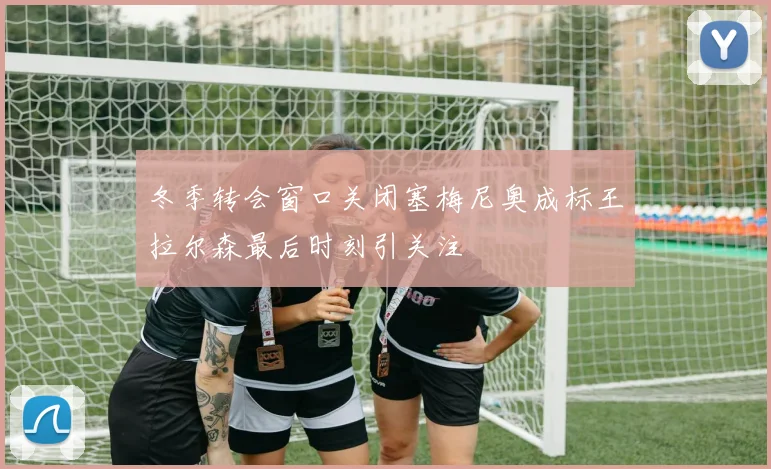 冬季转会窗口关闭塞梅尼奥成标王拉尔森最后时刻引关注