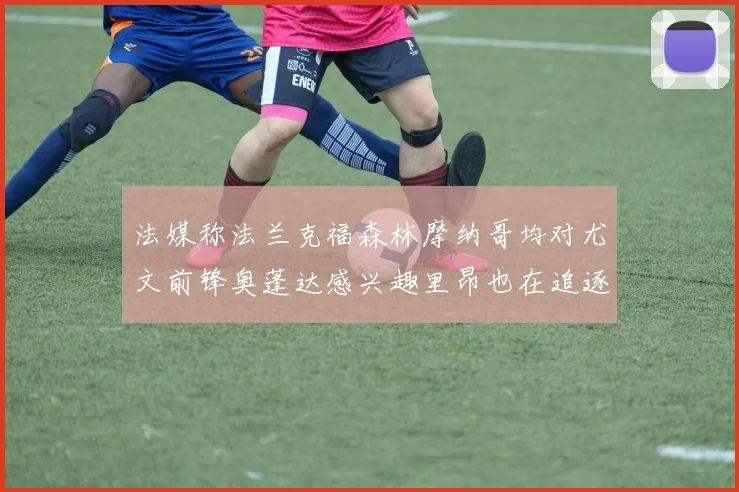法媒称法兰克福森林摩纳哥均对尤文前锋奥蓬达感兴趣里昂也在追逐他