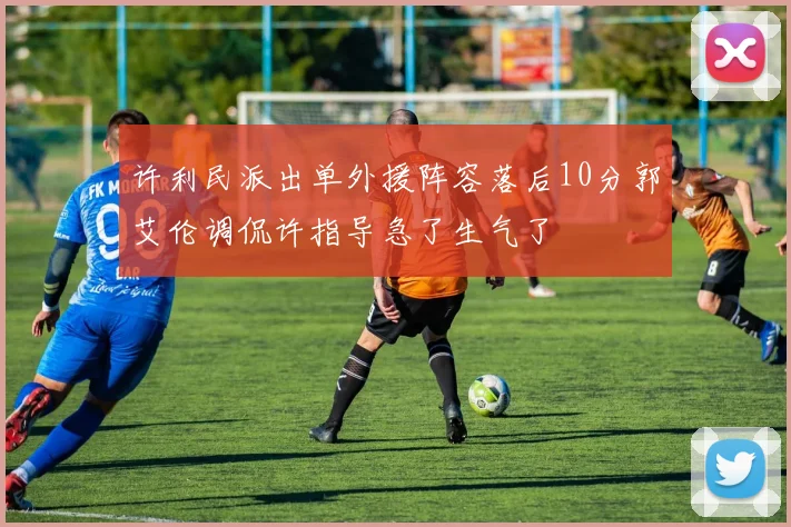 许利民派出单外援阵容落后10分郭艾伦调侃许指导急了生气了