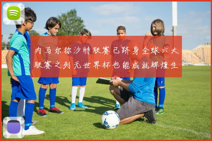 内马尔称沙特联赛已跻身全球六大联赛之列无世界杯也能成就辉煌生涯