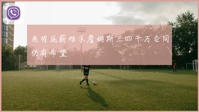 老将底薪难求詹姆斯三四千万合同仍有希望