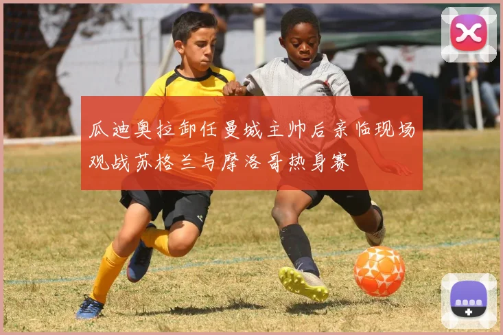 瓜迪奥拉卸任曼城主帅后亲临现场观战苏格兰与摩洛哥热身赛