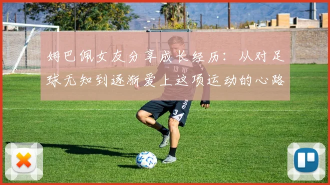 姆巴佩女友分享成长经历：从对足球无知到逐渐爱上这项运动的心路历程