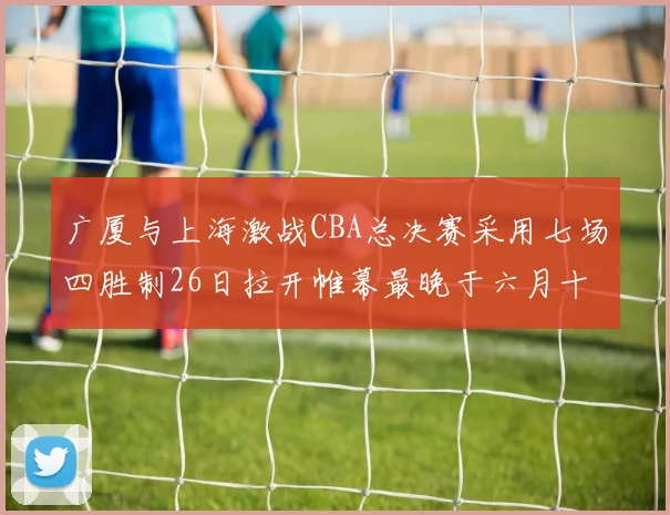 广厦与上海激战CBA总决赛采用七场四胜制26日拉开帷幕最晚于六月十一日落幕