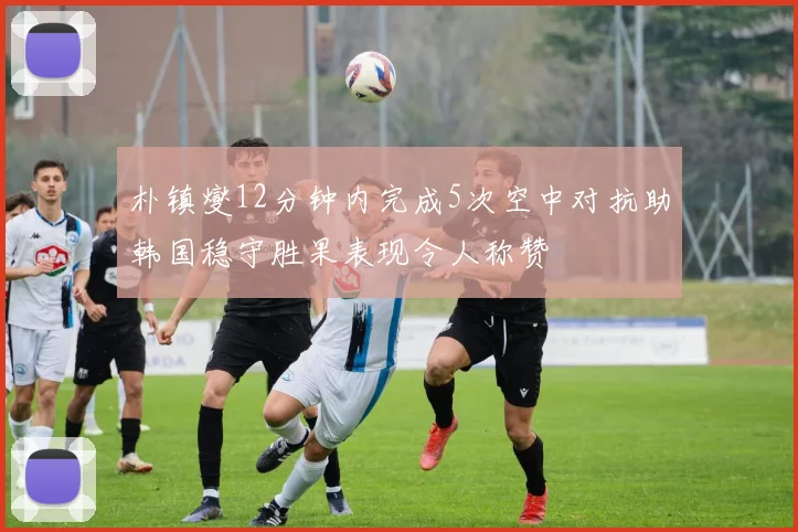 朴镇燮12分钟内完成5次空中对抗助韩国稳守胜果表现令人称赞