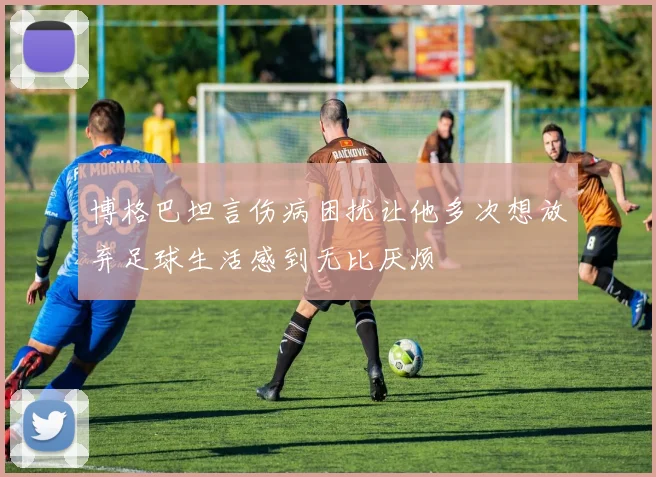 博格巴坦言伤病困扰让他多次想放弃足球生活感到无比厌烦
