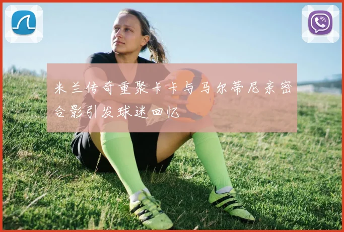 米兰传奇重聚卡卡与马尔蒂尼亲密合影引发球迷回忆