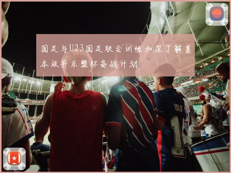 国足与U23国足联合训练加深了解基本放弃东盟杯备战计划