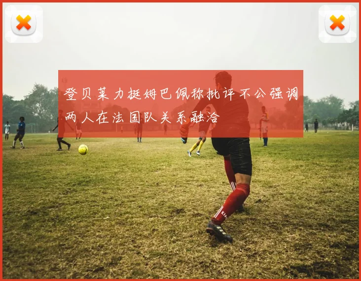 登贝莱力挺姆巴佩称批评不公强调两人在法国队关系融洽