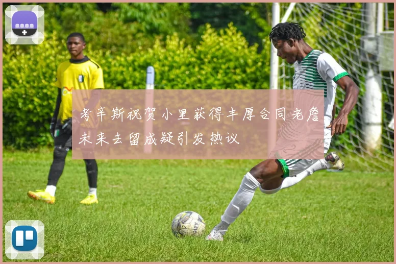 考辛斯祝贺小里获得丰厚合同老詹未来去留成疑引发热议
