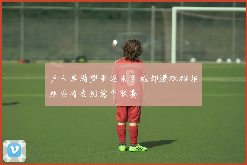 卢卡库渴望重返米兰城却遭双雄拒绝或将告别意甲联赛
