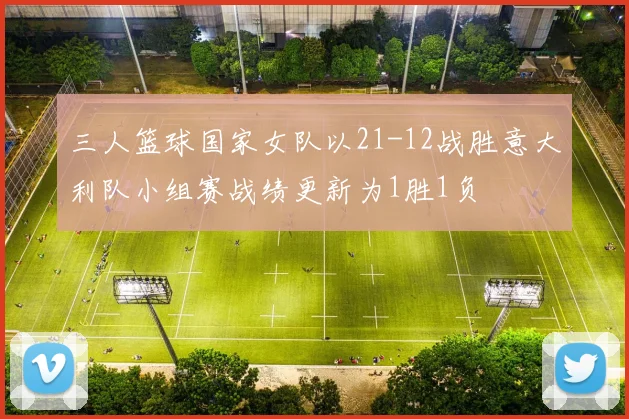 三人篮球国家女队以21-12战胜意大利队小组赛战绩更新为1胜1负