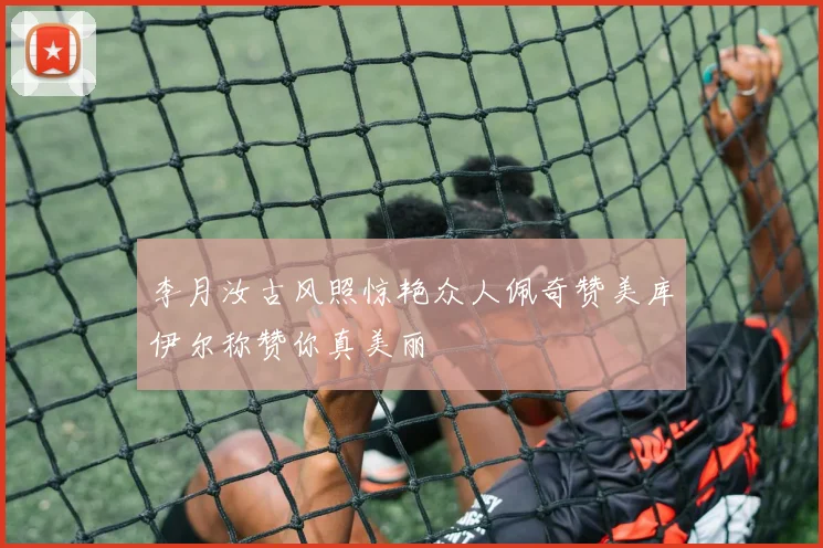 李月汝古风照惊艳众人佩奇赞美库伊尔称赞你真美丽
