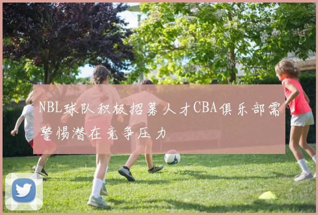 NBL球队积极招募人才CBA俱乐部需警惕潜在竞争压力